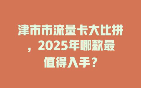津市市流量卡大比拼，2025年哪款最值得入手？