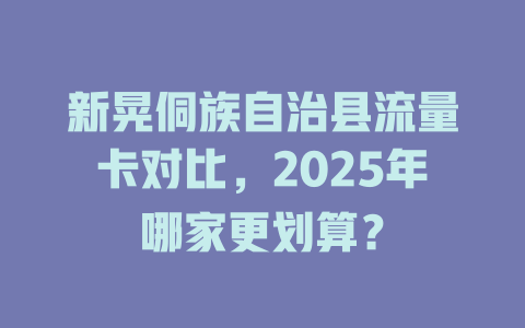 新晃侗族自治县流量卡对比，2025年哪家更划算？