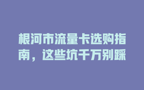 根河市流量卡选购指南，这些坑千万别踩
