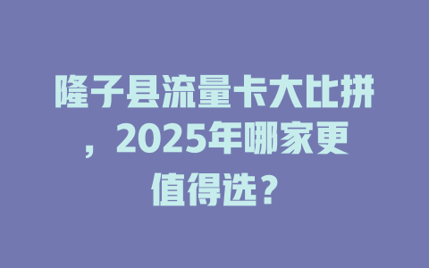 隆子县流量卡大比拼，2025年哪家更值得选？