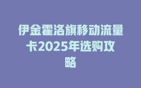 伊金霍洛旗移动流量卡2025年选购攻略