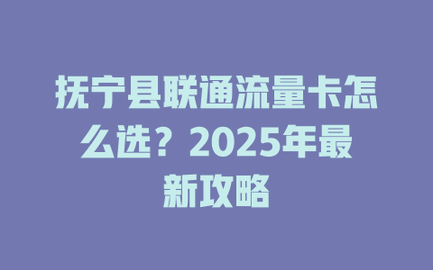 抚宁县联通流量卡怎么选？2025年最新攻略