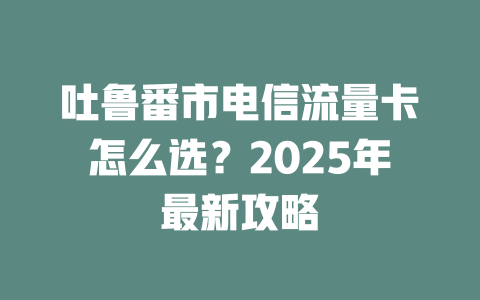 吐鲁番市电信流量卡怎么选？2025年最新攻略