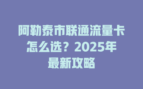 阿勒泰市联通流量卡怎么选？2025年最新攻略