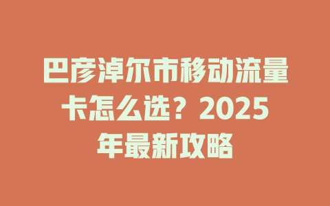 巴彦淖尔市移动流量卡怎么选？2025年最新攻略