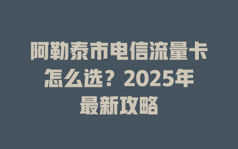 阿勒泰市电信流量卡怎么选？2025年最新攻略
