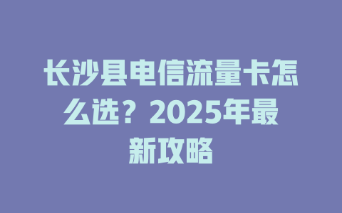 长沙县电信流量卡怎么选？2025年最新攻略