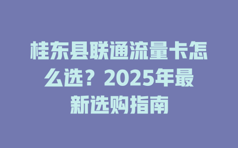 桂东县联通流量卡怎么选？2025年最新选购指南