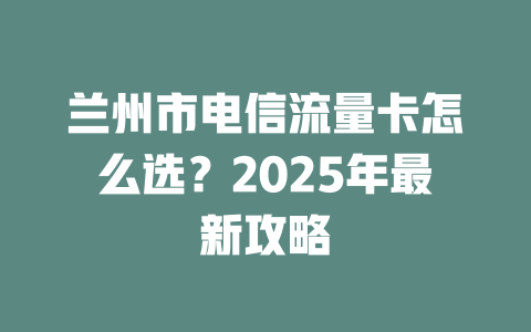 兰州市电信流量卡怎么选？2025年最新攻略
