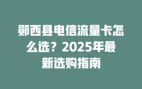 郧西县电信流量卡怎么选？2025年最新选购指南