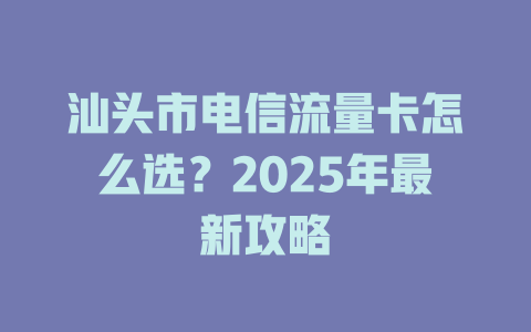 汕头市电信流量卡怎么选？2025年最新攻略