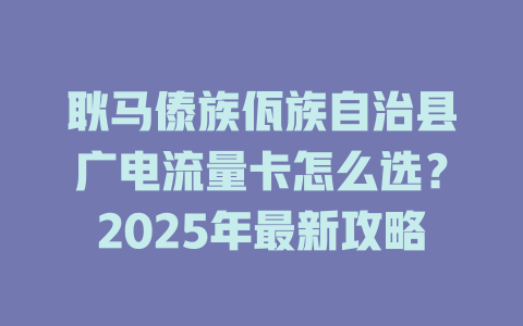 耿马傣族佤族自治县广电流量卡怎么选？2025年最新攻略