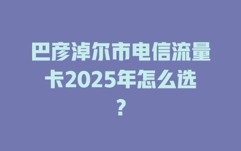 巴彦淖尔市电信流量卡2025年怎么选？