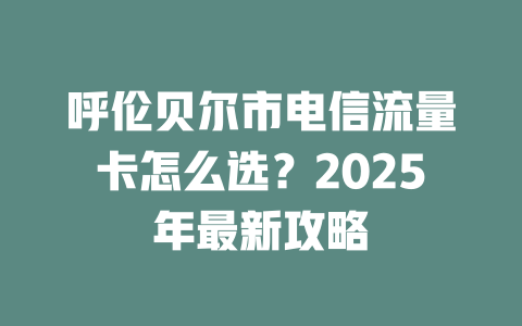 呼伦贝尔市电信流量卡怎么选？2025年最新攻略