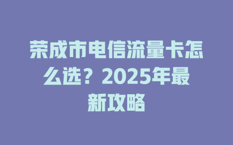 荣成市电信流量卡怎么选？2025年最新攻略