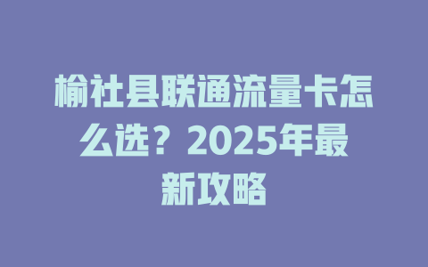 榆社县联通流量卡怎么选？2025年最新攻略
