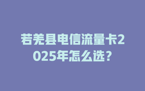 若羌县电信流量卡2025年怎么选？