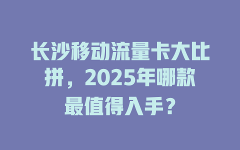 长沙移动流量卡大比拼，2025年哪款最值得入手？