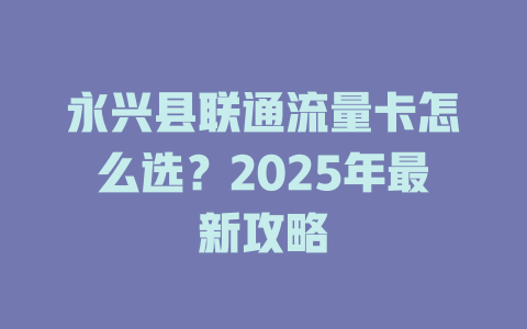永兴县联通流量卡怎么选？2025年最新攻略