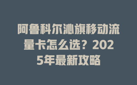 阿鲁科尔沁旗移动流量卡怎么选？2025年最新攻略