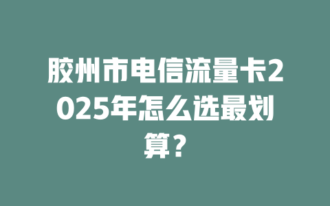 胶州市电信流量卡2025年怎么选最划算？