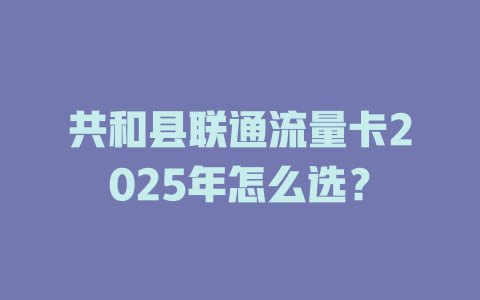 共和县联通流量卡2025年怎么选？