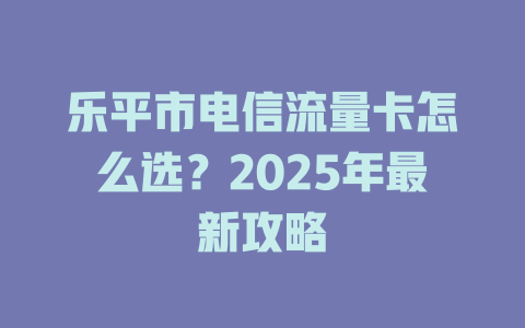 乐平市电信流量卡怎么选？2025年最新攻略