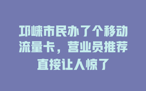 邛崃市民办了个移动流量卡，营业员推荐直接让人惊了