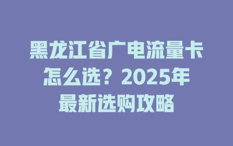 黑龙江省广电流量卡怎么选？2025年最新选购攻略