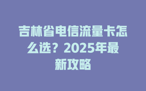 吉林省电信流量卡怎么选？2025年最新攻略