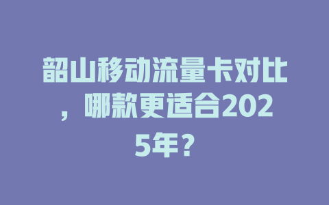 韶山移动流量卡对比，哪款更适合2025年？