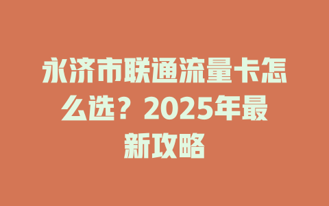 永济市联通流量卡怎么选？2025年最新攻略