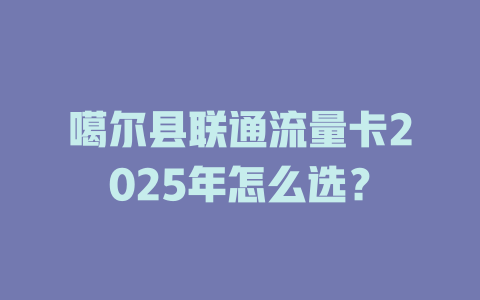 噶尔县联通流量卡2025年怎么选？