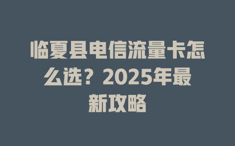临夏县电信流量卡怎么选？2025年最新攻略