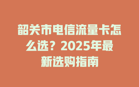 韶关市电信流量卡怎么选？2025年最新选购指南
