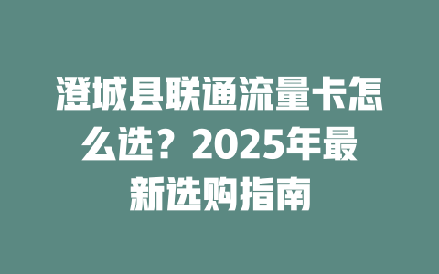 澄城县联通流量卡怎么选？2025年最新选购指南