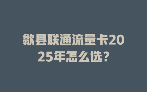 歙县联通流量卡2025年怎么选？
