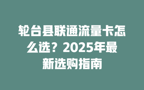 轮台县联通流量卡怎么选？2025年最新选购指南