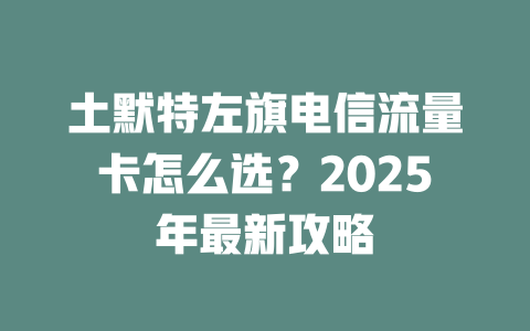土默特左旗电信流量卡怎么选？2025年最新攻略