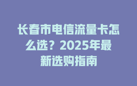 长春市电信流量卡怎么选？2025年最新选购指南