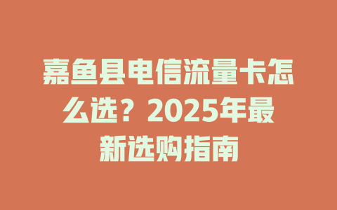 嘉鱼县电信流量卡怎么选？2025年最新选购指南