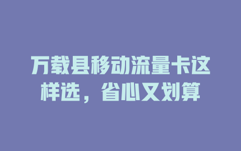 万载县移动流量卡这样选，省心又划算