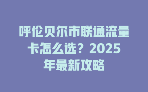 呼伦贝尔市联通流量卡怎么选？2025年最新攻略