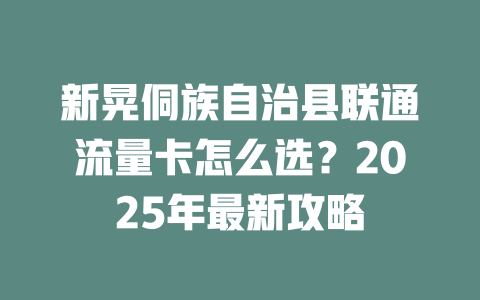 新晃侗族自治县联通流量卡怎么选？2025年最新攻略