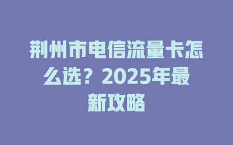 荆州市电信流量卡怎么选？2025年最新攻略