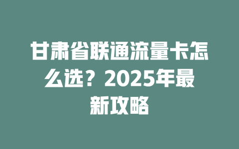 甘肃省联通流量卡怎么选？2025年最新攻略