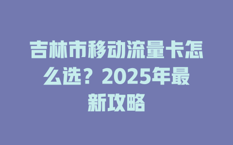 吉林市移动流量卡怎么选？2025年最新攻略