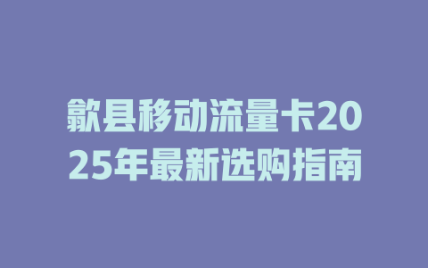 歙县移动流量卡2025年最新选购指南