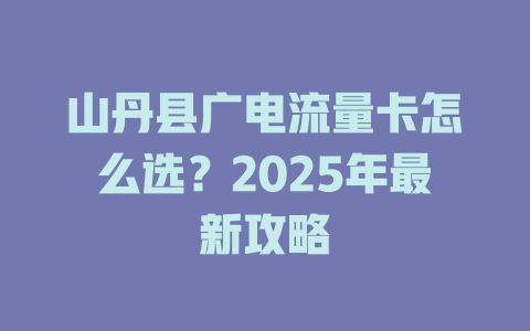 山丹县广电流量卡怎么选？2025年最新攻略