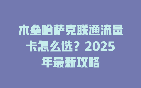 木垒哈萨克联通流量卡怎么选？2025年最新攻略